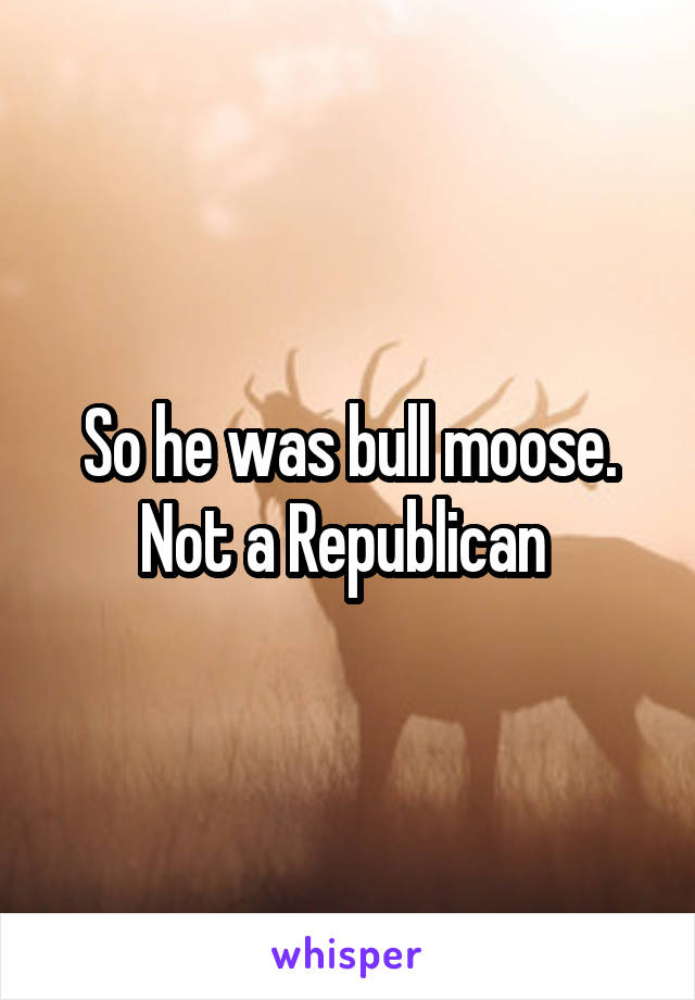 So he was bull moose. Not a Republican 