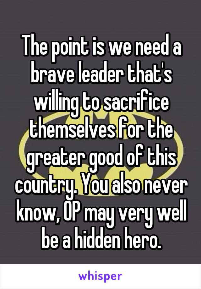 The point is we need a brave leader that's willing to sacrifice themselves for the greater good of this country. You also never know, OP may very well be a hidden hero.