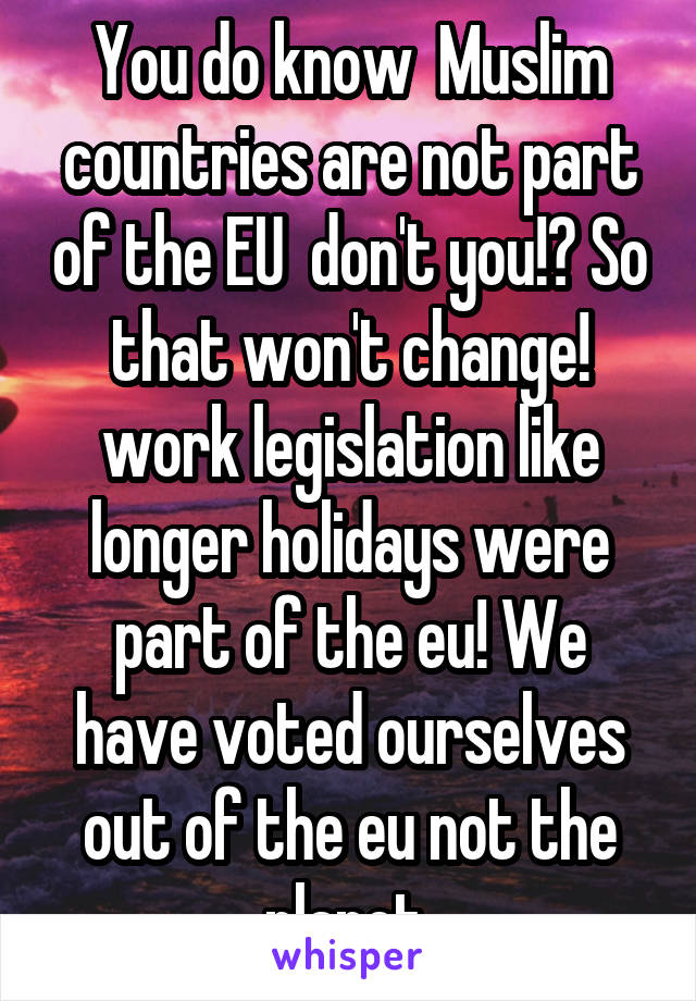 You do know  Muslim countries are not part of the EU  don't you!? So that won't change! work legislation like longer holidays were part of the eu! We have voted ourselves out of the eu not the planet 