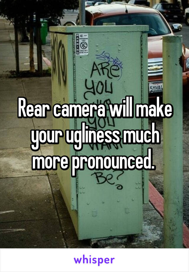 Rear camera will make your ugliness much more pronounced. 