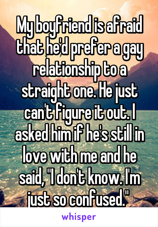 My boyfriend is afraid that he'd prefer a gay relationship to a straight one. He just can't figure it out. I asked him if he's still in love with me and he said, "I don't know. I'm just so confused." 