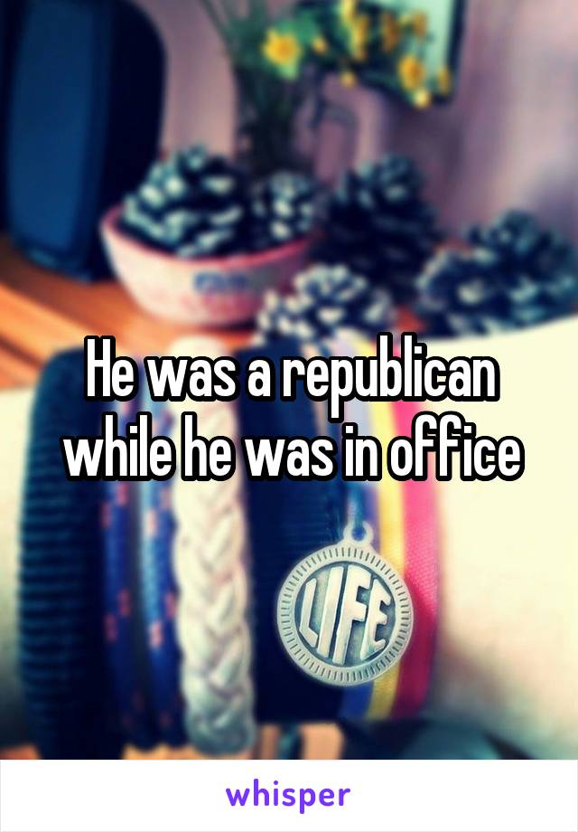 He was a republican while he was in office