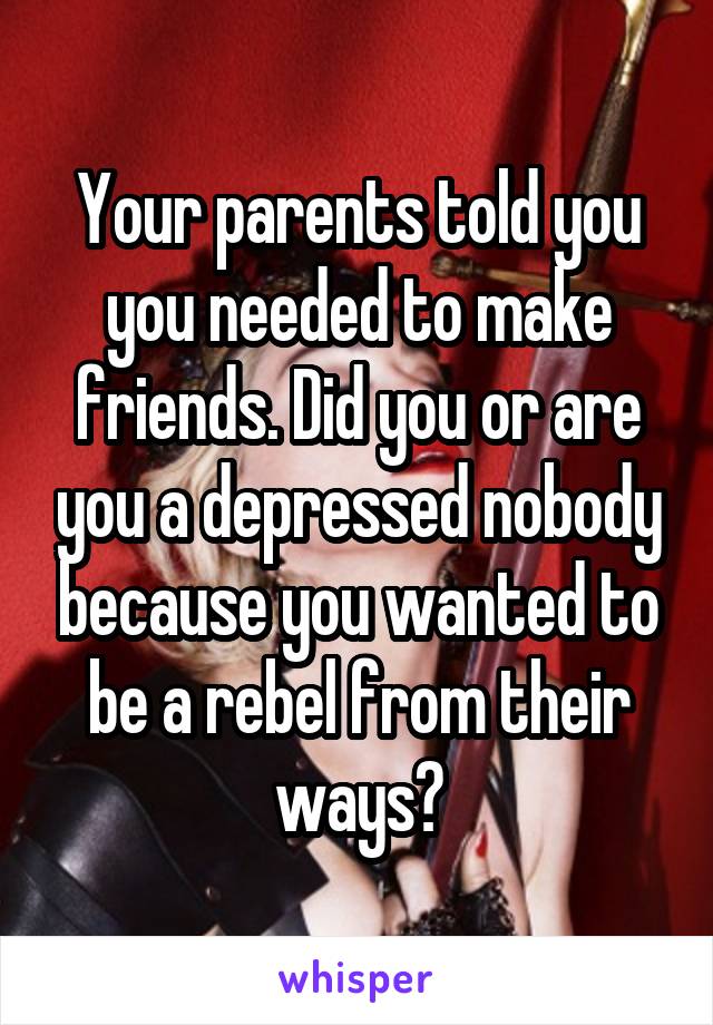 Your parents told you you needed to make friends. Did you or are you a depressed nobody because you wanted to be a rebel from their ways?