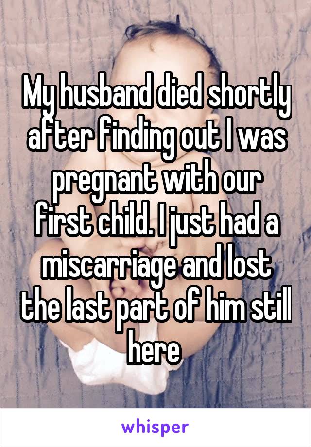 My husband died shortly after finding out I was pregnant with our first child. I just had a miscarriage and lost the last part of him still here 