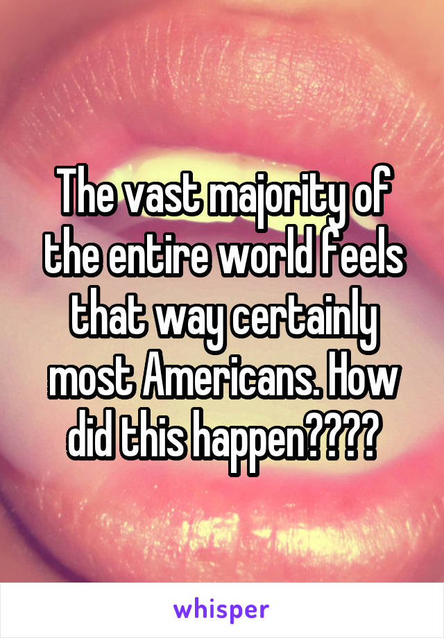 The vast majority of the entire world feels that way certainly most Americans. How did this happen????