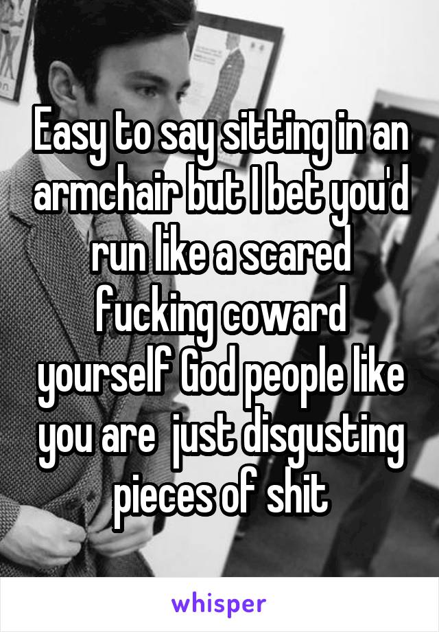 Easy to say sitting in an armchair but I bet you'd run like a scared fucking coward yourself God people like you are  just disgusting pieces of shit