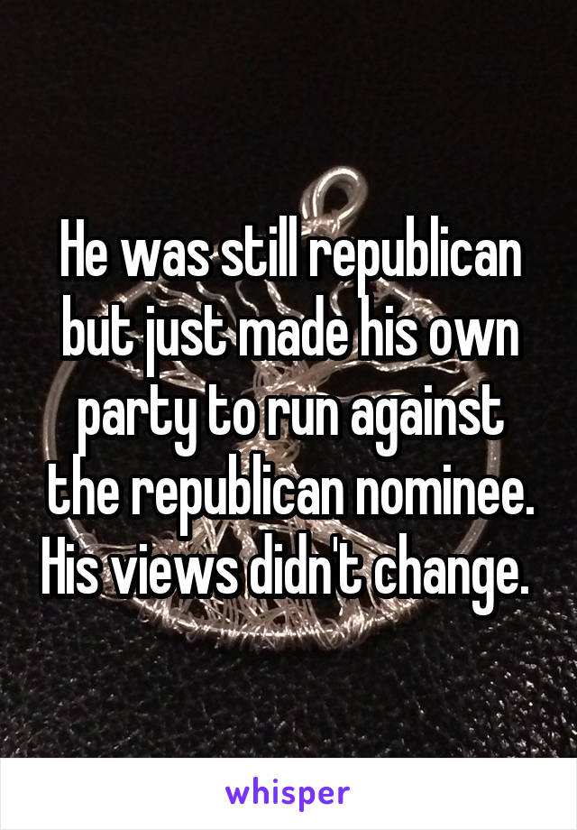 He was still republican but just made his own party to run against the republican nominee. His views didn't change. 