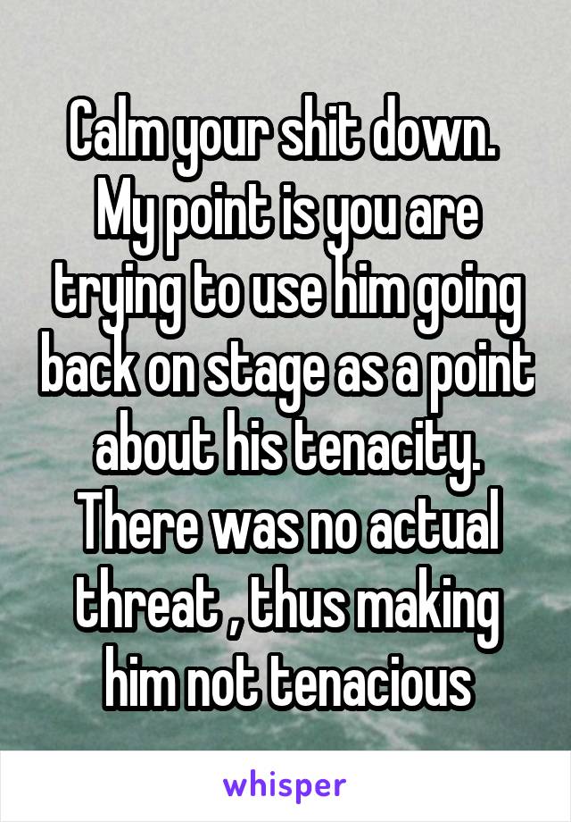 Calm your shit down. 
My point is you are trying to use him going back on stage as a point about his tenacity. There was no actual threat , thus making him not tenacious