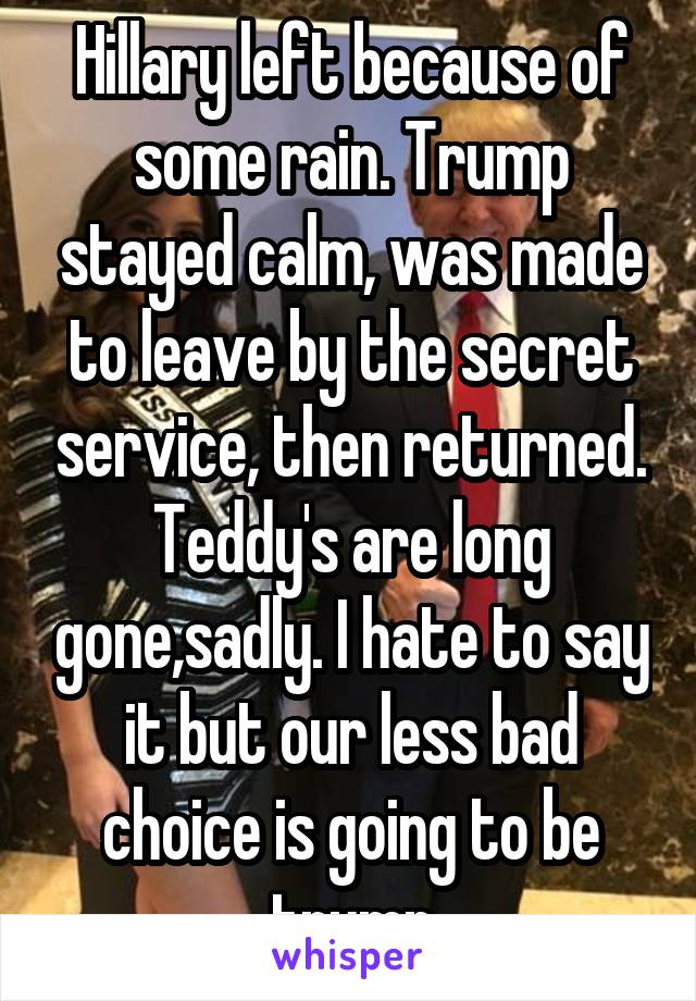 Hillary left because of some rain. Trump stayed calm, was made to leave by the secret service, then returned. Teddy's are long gone,sadly. I hate to say it but our less bad choice is going to be trump