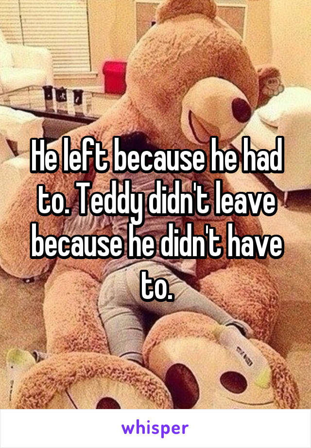 He left because he had to. Teddy didn't leave because he didn't have to.