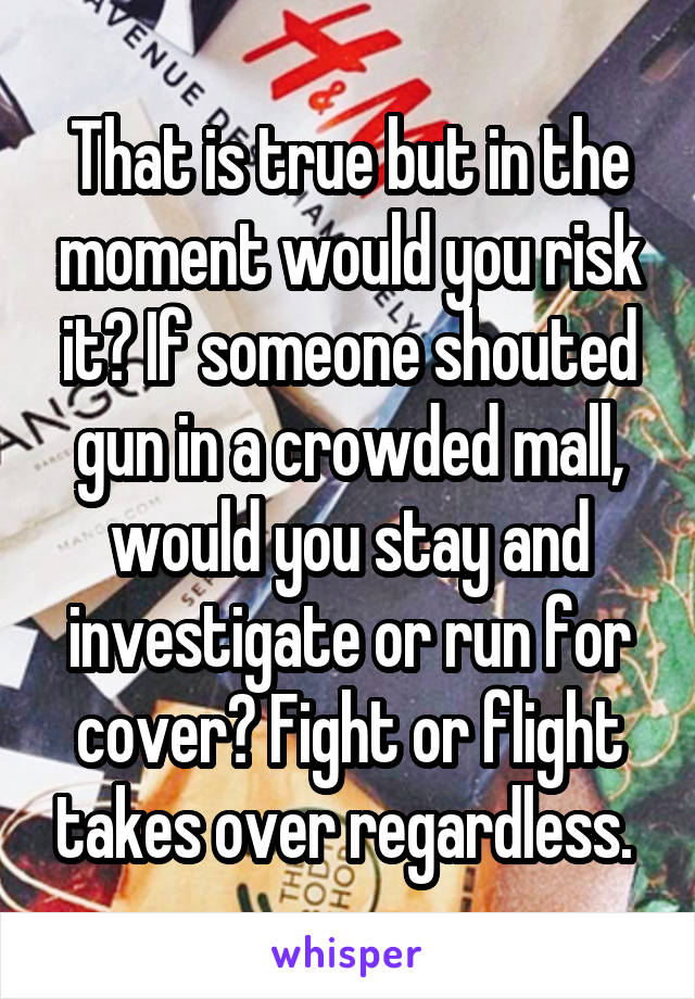 That is true but in the moment would you risk it? If someone shouted gun in a crowded mall, would you stay and investigate or run for cover? Fight or flight takes over regardless. 