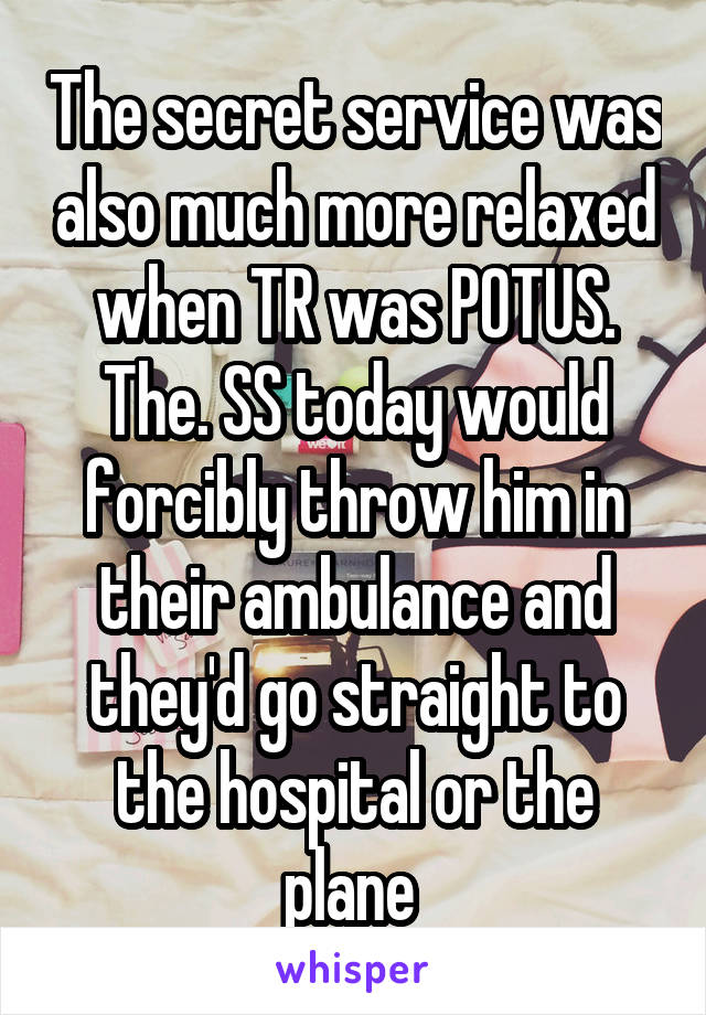 The secret service was also much more relaxed when TR was POTUS. The. SS today would forcibly throw him in their ambulance and they'd go straight to the hospital or the plane 