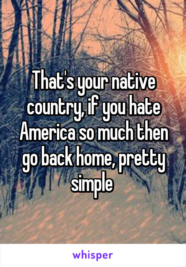 That's your native country, if you hate America so much then go back home, pretty simple 