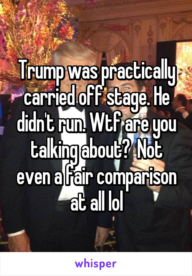 Trump was practically carried off stage. He didn't run. Wtf are you talking about?  Not even a fair comparison at all lol