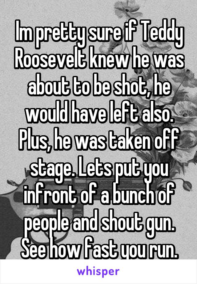 Im pretty sure if Teddy Roosevelt knew he was about to be shot, he would have left also. Plus, he was taken off stage. Lets put you infront of a bunch of people and shout gun. See how fast you run.