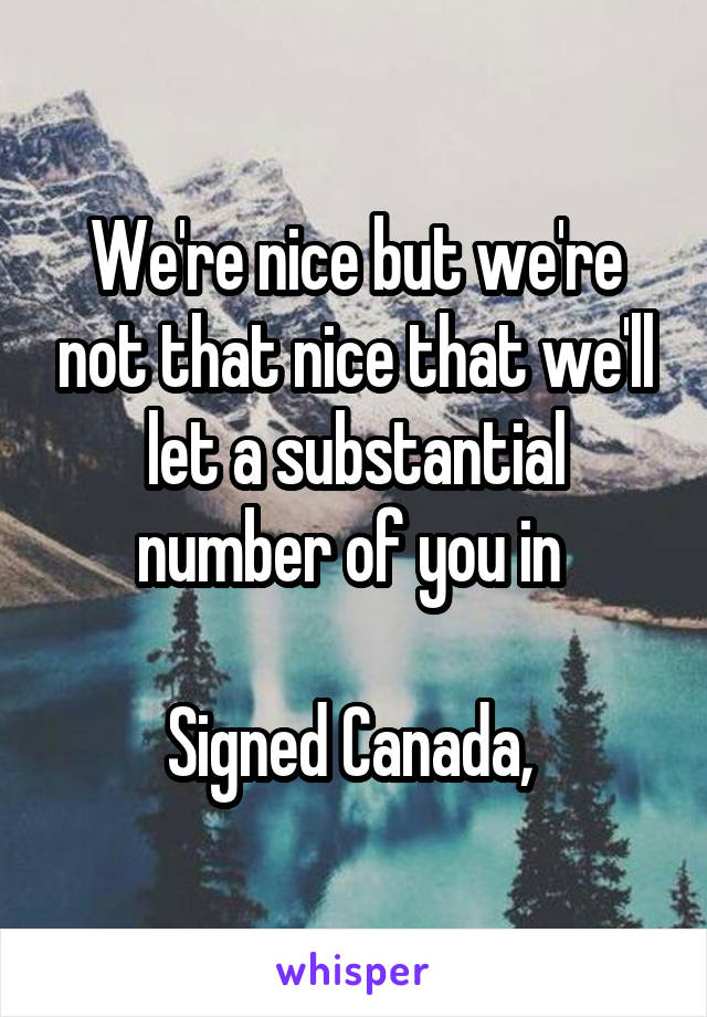 We're nice but we're not that nice that we'll let a substantial number of you in 

Signed Canada, 