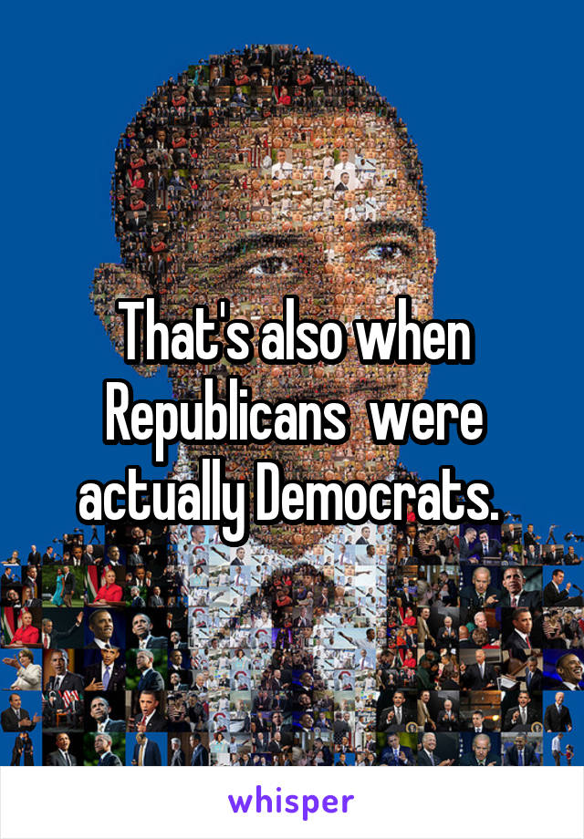 That's also when Republicans  were actually Democrats. 