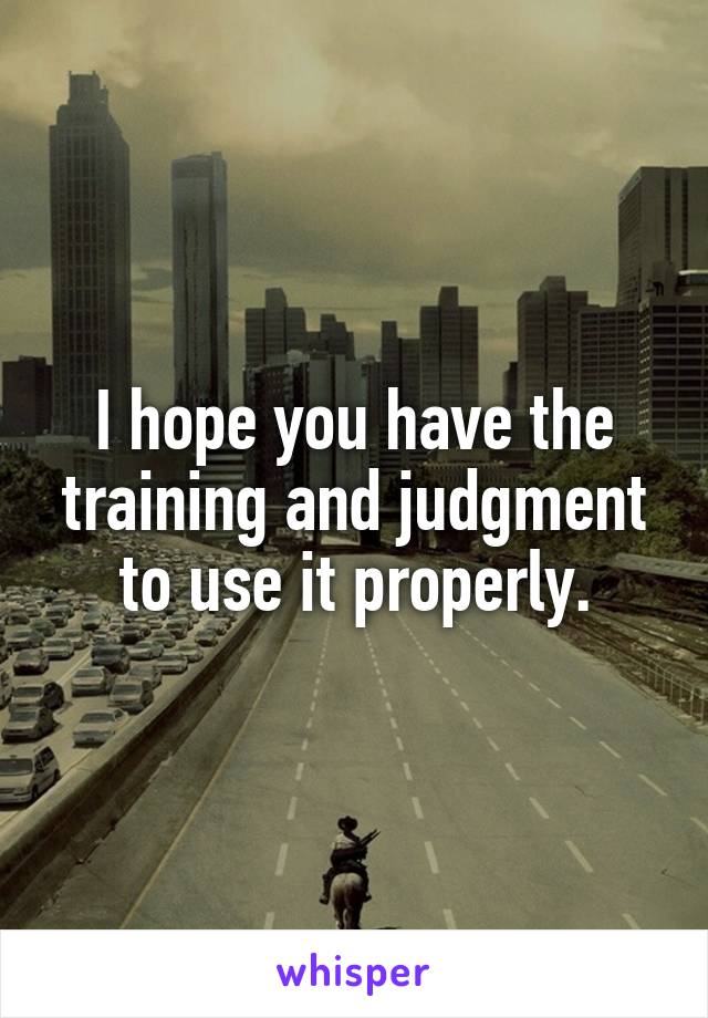 I hope you have the training and judgment to use it properly.