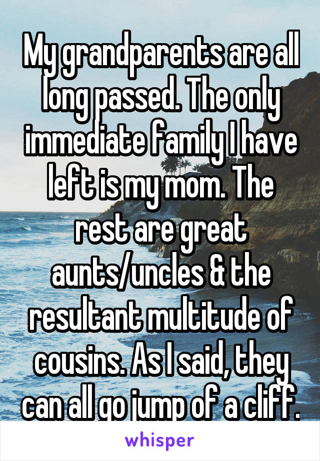 My grandparents are all long passed. The only immediate family I have left is my mom. The rest are great aunts/uncles & the resultant multitude of cousins. As I said, they can all go jump of a cliff.