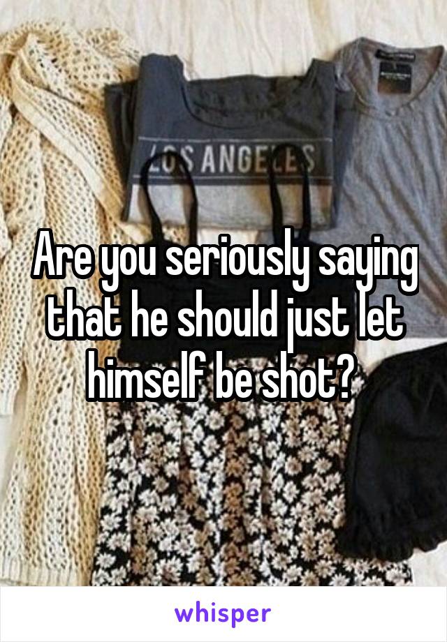 Are you seriously saying that he should just let himself be shot? 