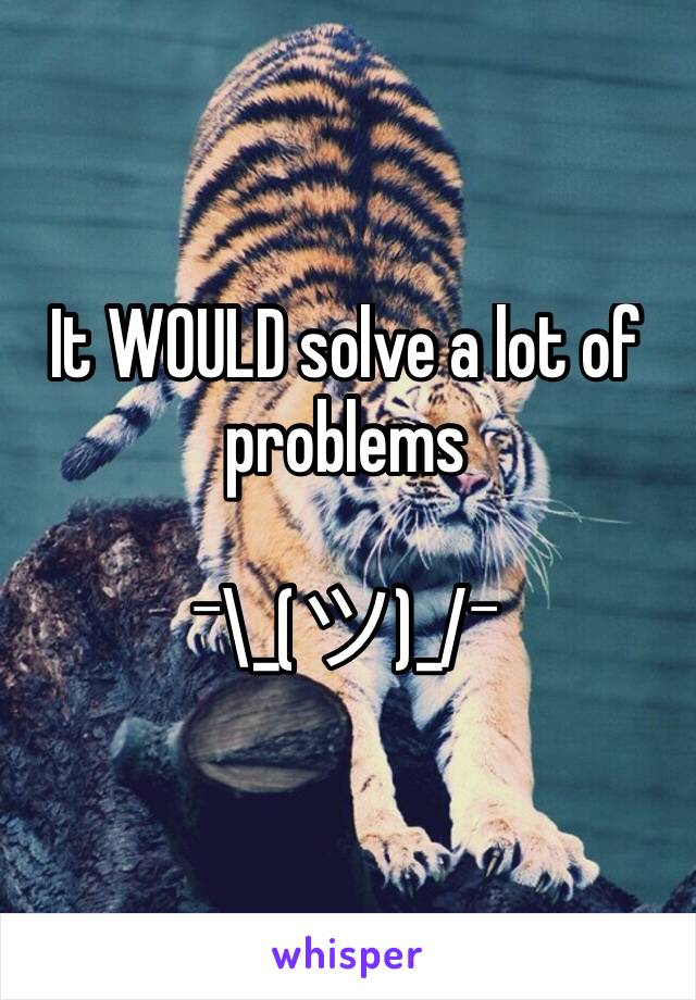 It WOULD solve a lot of problems 

¯\_(ツ)_/¯