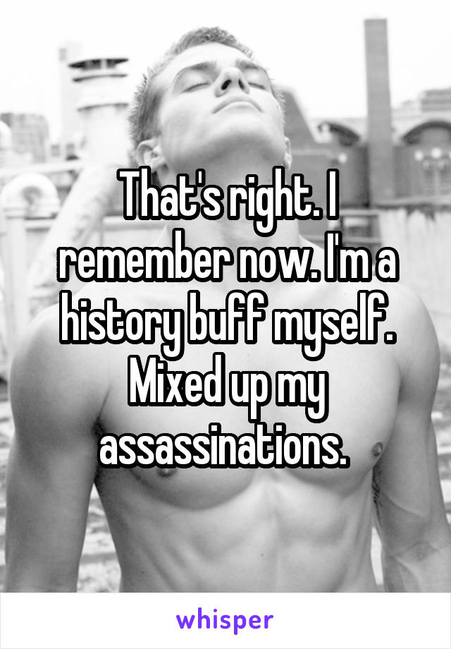 That's right. I remember now. I'm a history buff myself. Mixed up my assassinations. 