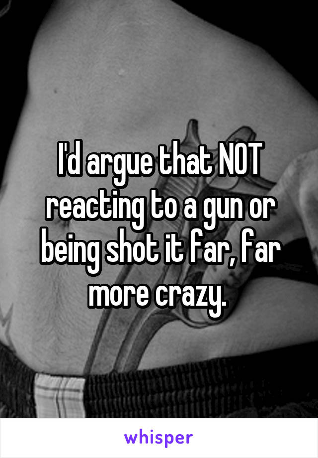 I'd argue that NOT reacting to a gun or being shot it far, far more crazy. 