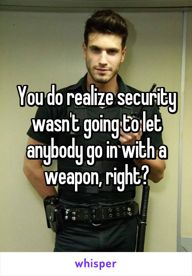 You do realize security wasn't going to let anybody go in with a weapon, right?