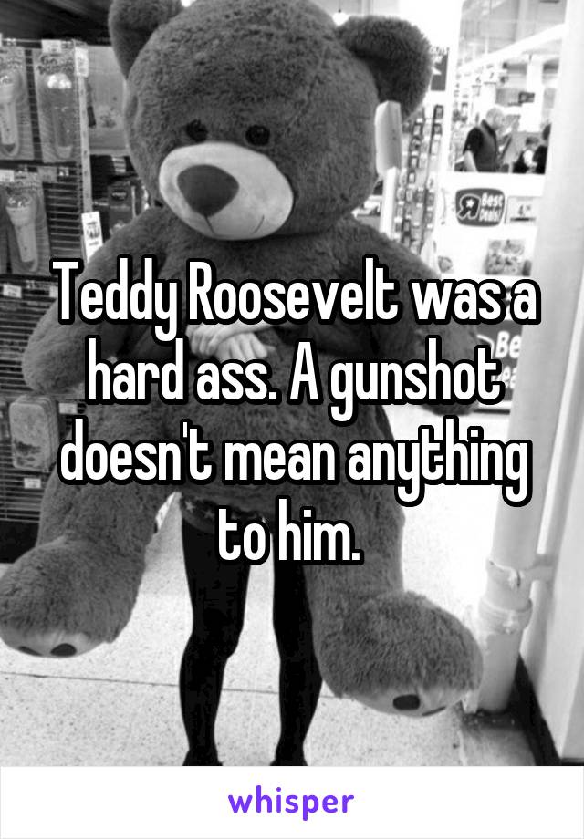 Teddy Roosevelt was a hard ass. A gunshot doesn't mean anything to him. 