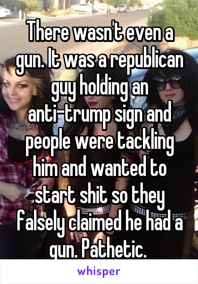 There wasn't even a gun. It was a republican guy holding an anti-trump sign and people were tackling him and wanted to start shit so they falsely claimed he had a gun. Pathetic. 