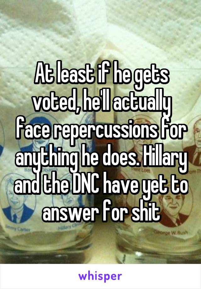 At least if he gets voted, he'll actually face repercussions for anything he does. Hillary and the DNC have yet to answer for shit