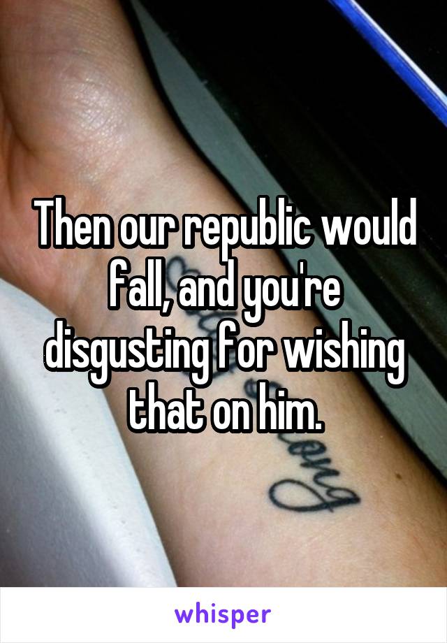 Then our republic would fall, and you're disgusting for wishing that on him.