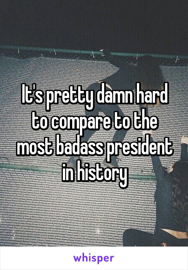 It's pretty damn hard to compare to the most badass president in history