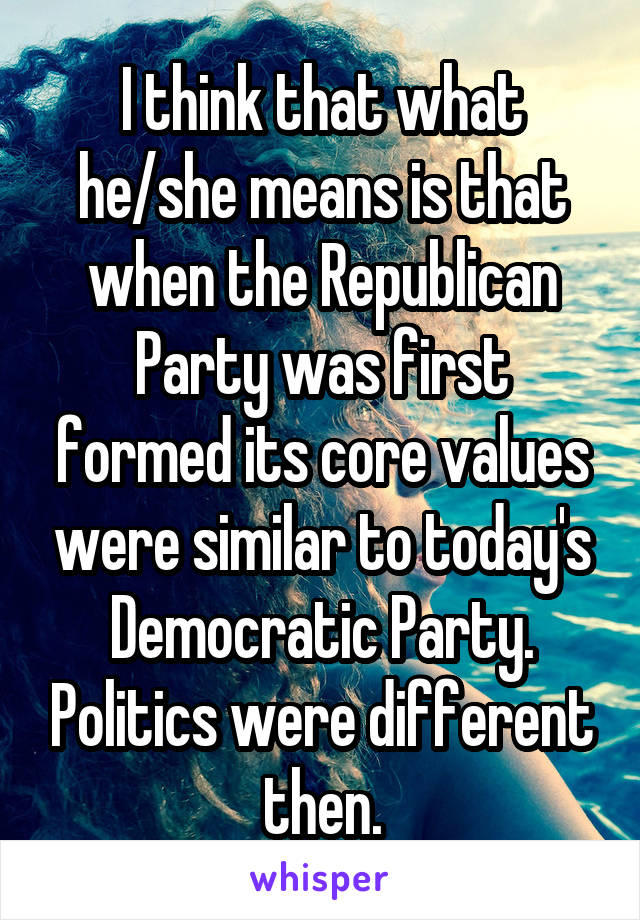 I think that what he/she means is that when the Republican Party was first formed its core values were similar to today's Democratic Party. Politics were different then.