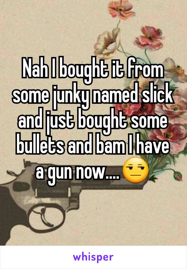 Nah I bought it from some junky named slick and just bought some bullets and bam I have a gun now....😒