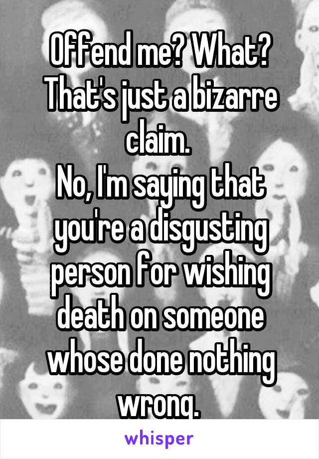 Offend me? What? That's just a bizarre claim. 
No, I'm saying that you're a disgusting person for wishing death on someone whose done nothing wrong. 