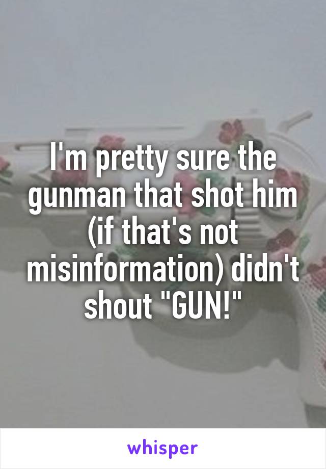 I'm pretty sure the gunman that shot him (if that's not misinformation) didn't shout "GUN!"