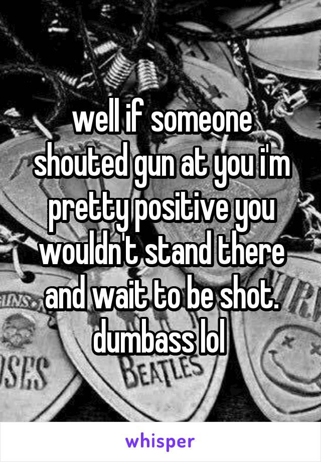 well if someone shouted gun at you i'm pretty positive you wouldn't stand there and wait to be shot. dumbass lol 