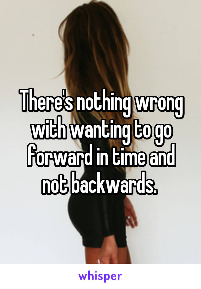 There's nothing wrong with wanting to go forward in time and not backwards. 