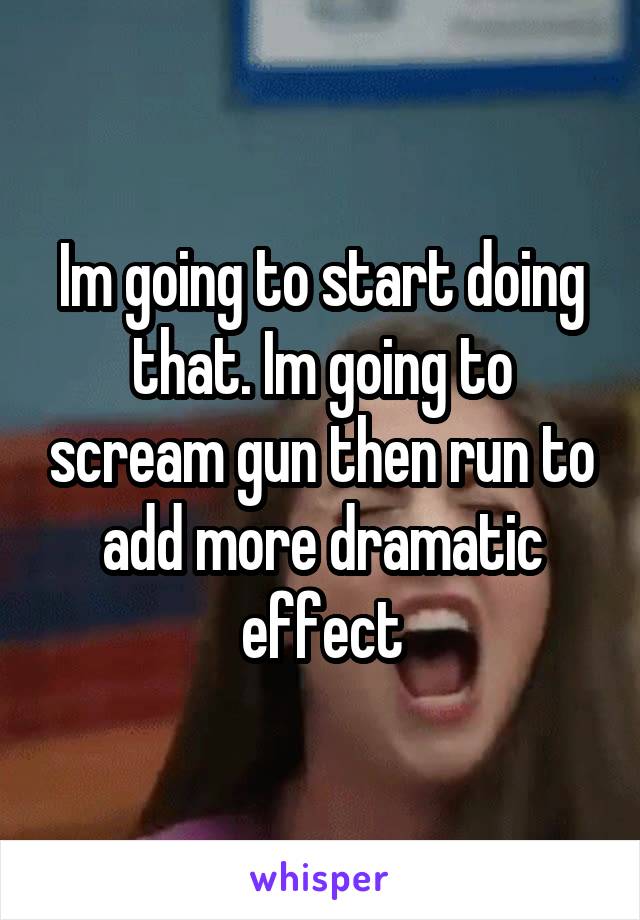 Im going to start doing that. Im going to scream gun then run to add more dramatic effect