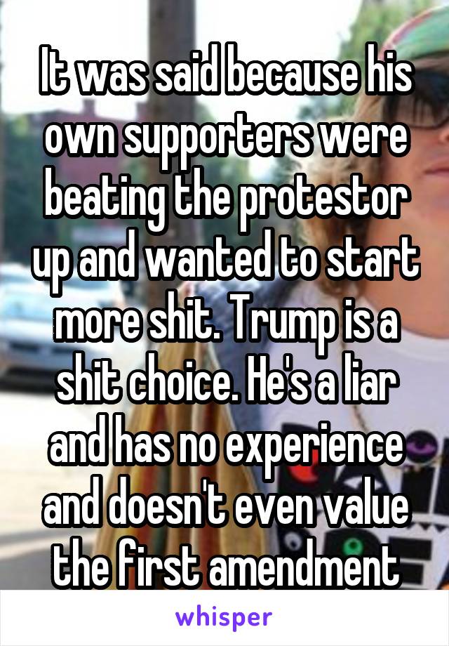 It was said because his own supporters were beating the protestor up and wanted to start more shit. Trump is a shit choice. He's a liar and has no experience and doesn't even value the first amendment