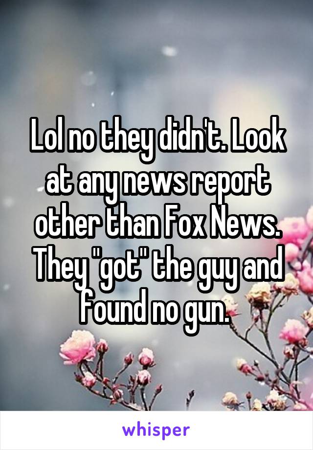 Lol no they didn't. Look at any news report other than Fox News. They "got" the guy and found no gun. 