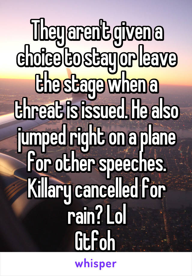 They aren't given a choice to stay or leave the stage when a threat is issued. He also jumped right on a plane for other speeches. Killary cancelled for rain? Lol
Gtfoh 