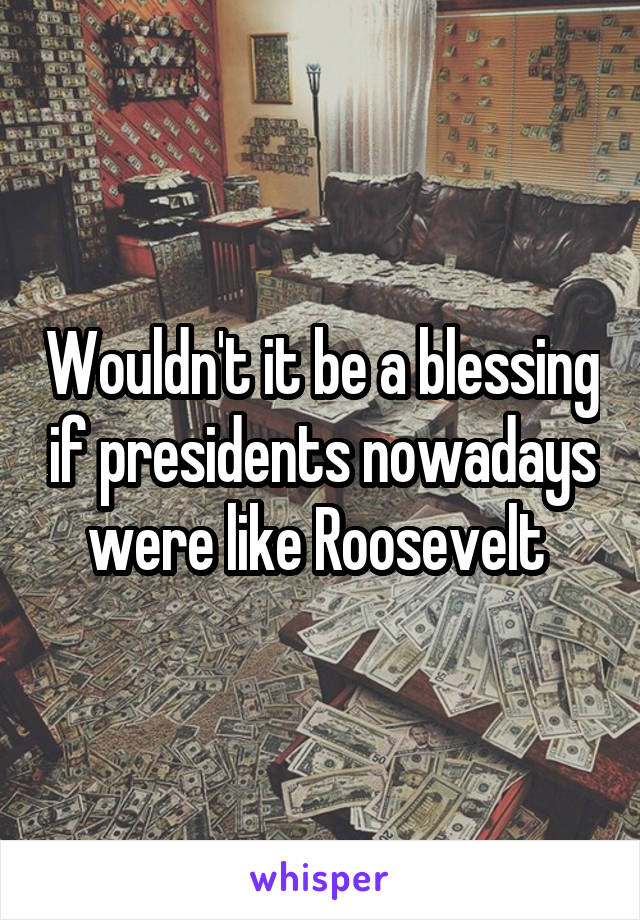 Wouldn't it be a blessing if presidents nowadays were like Roosevelt 