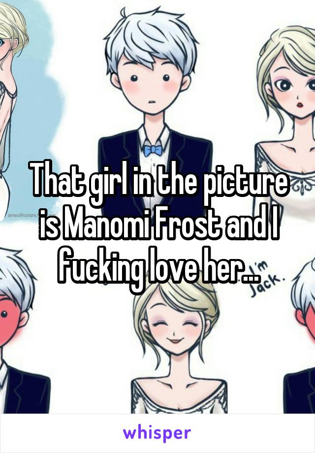 That girl in the picture is Manomi Frost and I fucking love her...