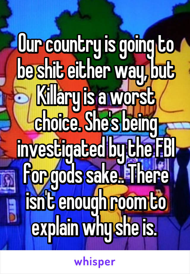 Our country is going to be shit either way, but Killary is a worst choice. She's being investigated by the FBI for gods sake.. There isn't enough room to explain why she is. 