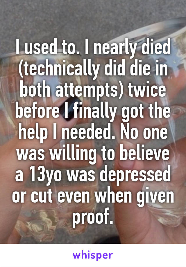 I used to. I nearly died (technically did die in both attempts) twice before I finally got the help I needed. No one was willing to believe a 13yo was depressed or cut even when given proof.