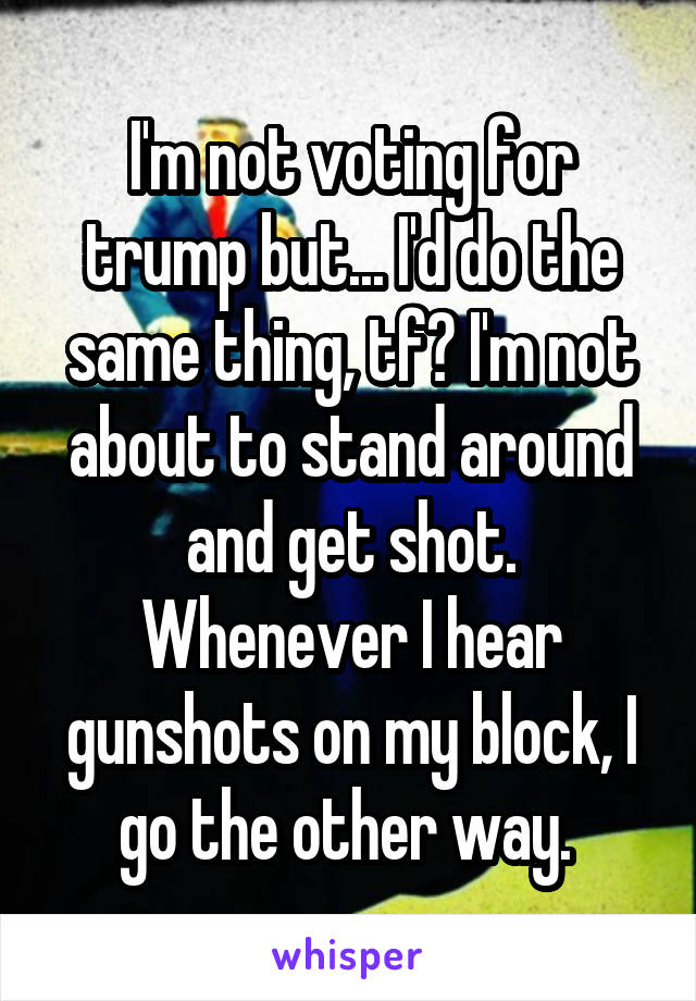 I'm not voting for trump but... I'd do the same thing, tf? I'm not about to stand around and get shot. Whenever I hear gunshots on my block, I go the other way. 