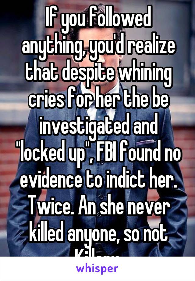 If you followed anything, you'd realize that despite whining cries for her the be investigated and "locked up", FBI found no evidence to indict her. Twice. An she never killed anyone, so not Killary 