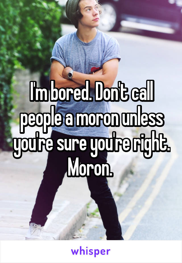 I'm bored. Don't call people a moron unless you're sure you're right. Moron. 